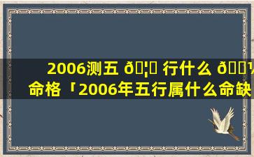 2006测五 🦅 行什么 🌼 命格「2006年五行属什么命缺什么」